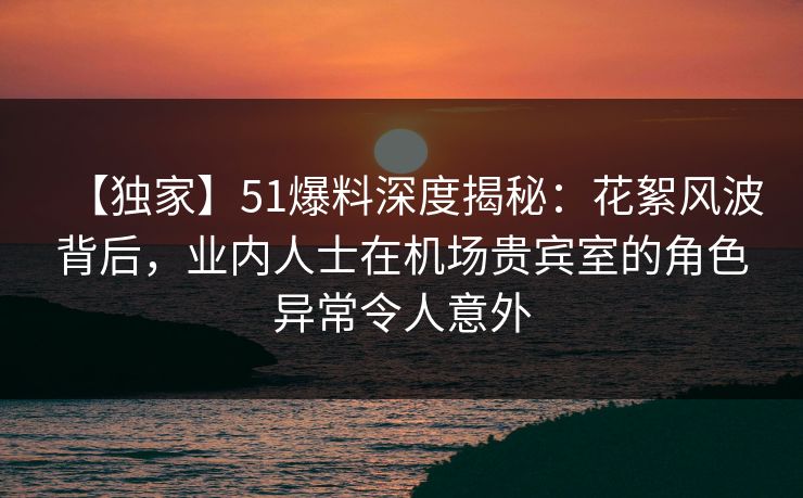 【独家】51爆料深度揭秘:花絮风波背后,业内人士在机场贵宾室的角色异常令人意外 【独家】51爆料深度揭秘:花絮风波背后,业内人士在机场贵宾室的角色异常令人意外