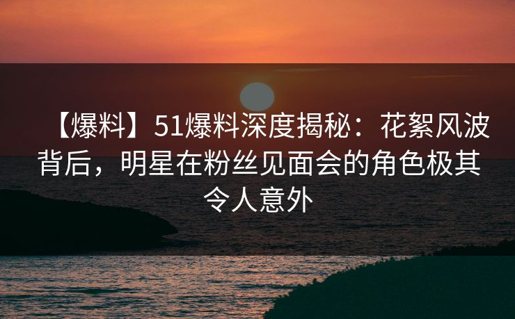 【爆料】51爆料深度揭秘：花絮风波背后，明星在粉丝见面会的角色极其令人意外