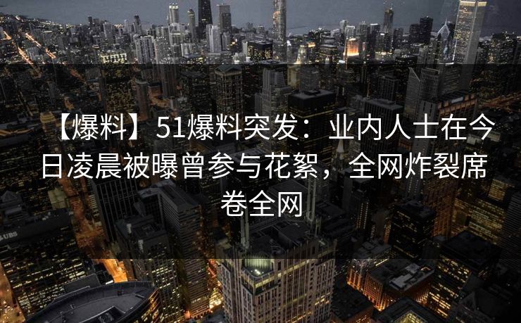 【爆料】51爆料突发：业内人士在今日凌晨被曝曾参与花絮，全网炸裂席卷全网