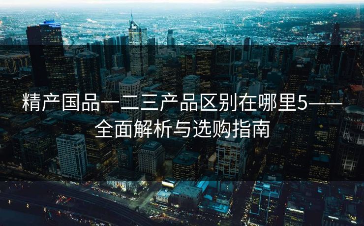 精产国品一二三产品区别在哪里5——全面解析与选购指南