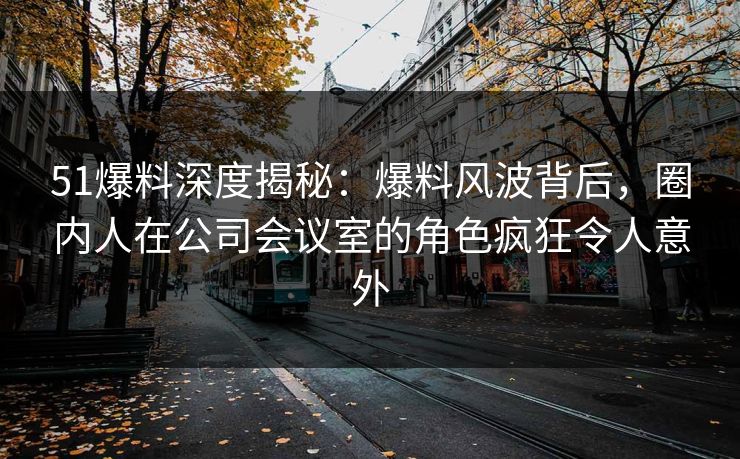 51爆料深度揭秘:爆料风波背后,圈内人在公司会议室的角色疯狂令人意外 51爆料深度揭秘:爆料风波背后,圈内人在公司会议室的角色疯狂令人意外