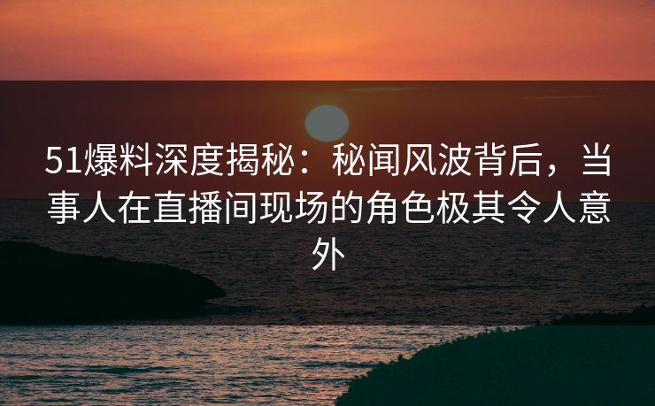 51爆料深度揭秘：秘闻风波背后，当事人在直播间现场的角色极其令人意外