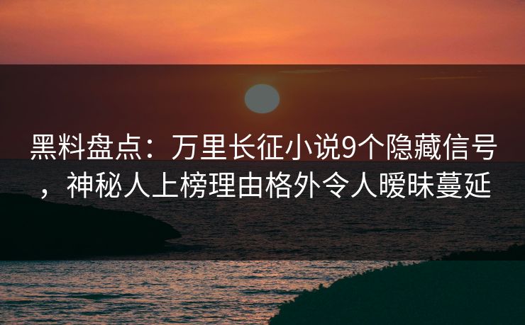 黑料盘点：万里长征小说9个隐藏信号，神秘人上榜理由格外令人暧昧蔓延