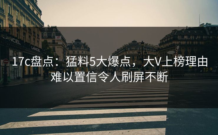 17c盘点：猛料5大爆点，大V上榜理由难以置信令人刷屏不断