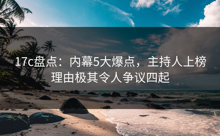 17c盘点：内幕5大爆点，主持人上榜理由极其令人争议四起