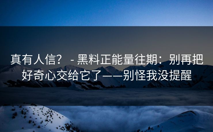 真有人信? - 黑料正能量往期:别再把好奇心交给它了——别怪我没提醒 真有人信? - 黑料正能量往期:别再把好奇心交给它了——别怪我没提醒