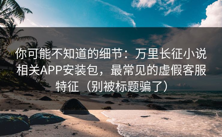 你可能不知道的细节：万里长征小说相关APP安装包，最常见的虚假客服特征（别被标题骗了）