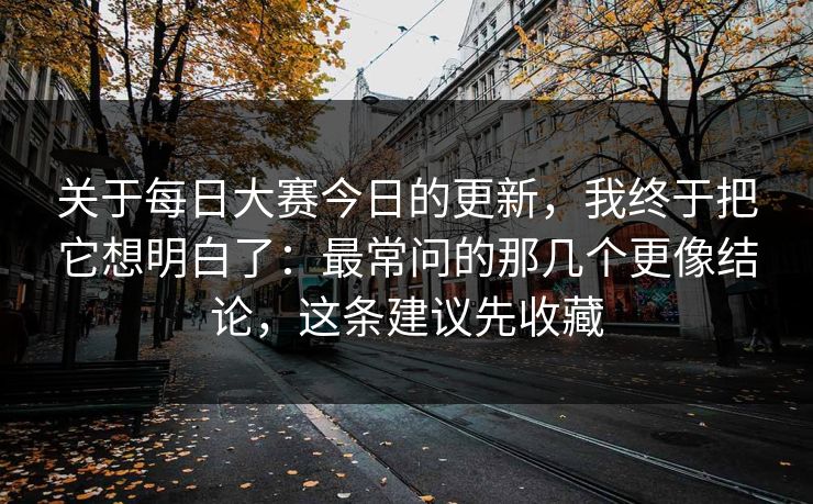 关于每日大赛今日的更新，我终于把它想明白了：最常问的那几个更像结论，这条建议先收藏