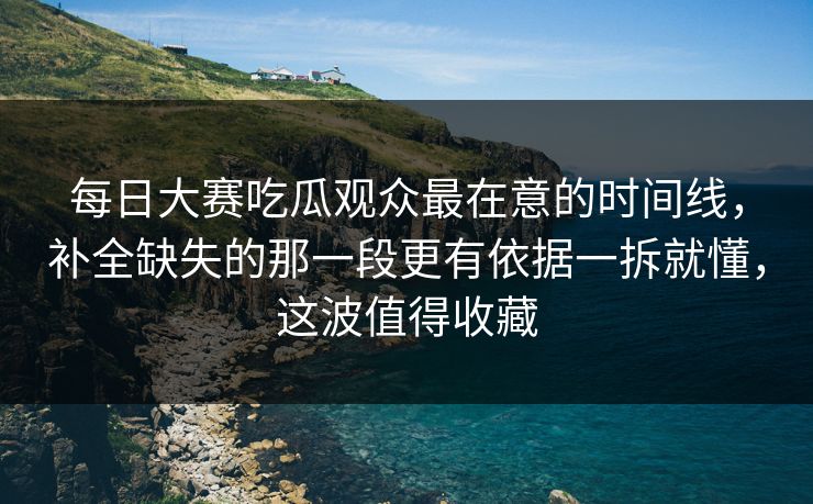 每日大赛吃瓜观众最在意的时间线，补全缺失的那一段更有依据一拆就懂，这波值得收藏