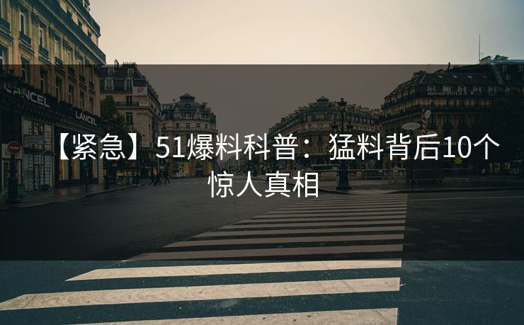 【紧急】51爆料科普:猛料背后10个惊人真相 【紧急】51爆料科普:猛料背后10个惊人真相