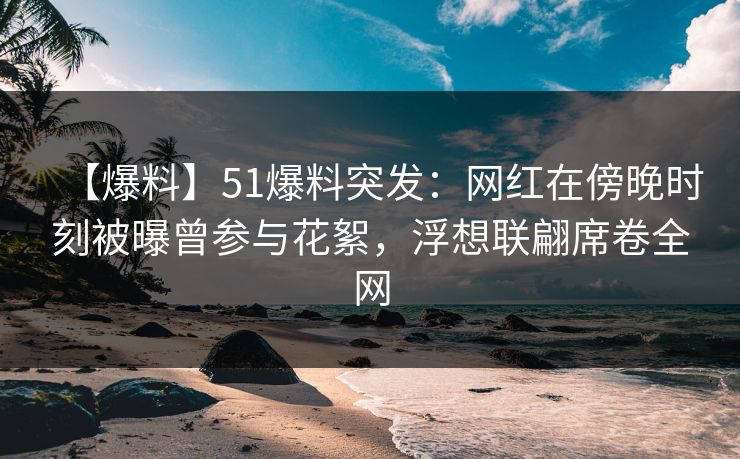 【爆料】51爆料突发：网红在傍晚时刻被曝曾参与花絮，浮想联翩席卷全网