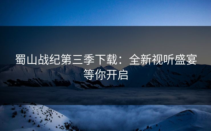 蜀山战纪第三季下载：全新视听盛宴等你开启
