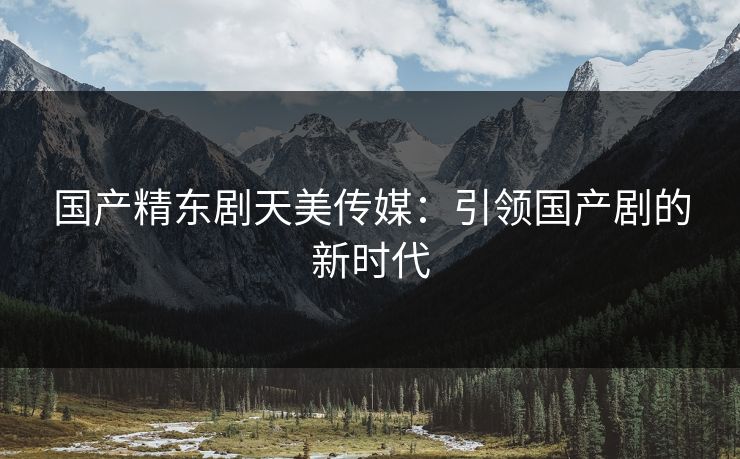国产精东剧天美传媒：引领国产剧的新时代
