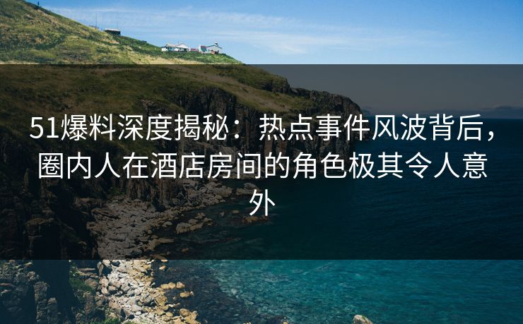 51爆料深度揭秘：热点事件风波背后，圈内人在酒店房间的角色极其令人意外