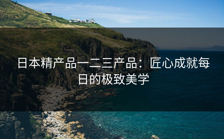 日本精产品一二三产品：匠心成就每日的极致美学