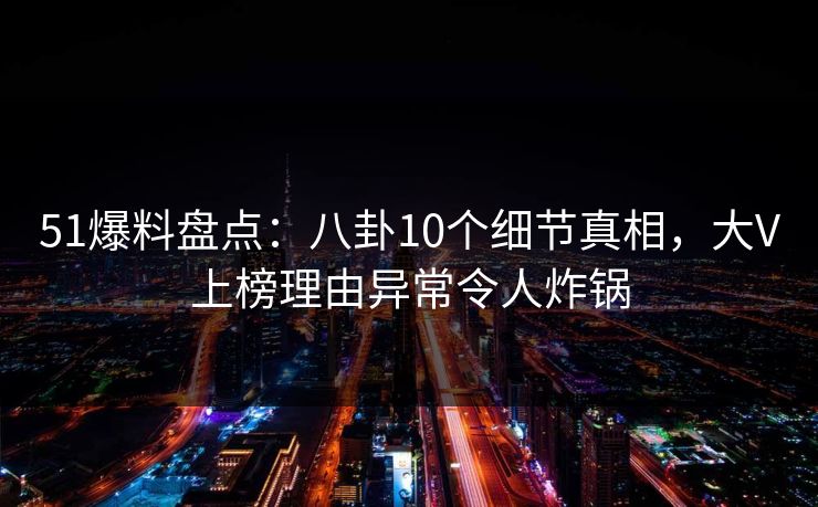 51爆料盘点：八卦10个细节真相，大V上榜理由异常令人炸锅