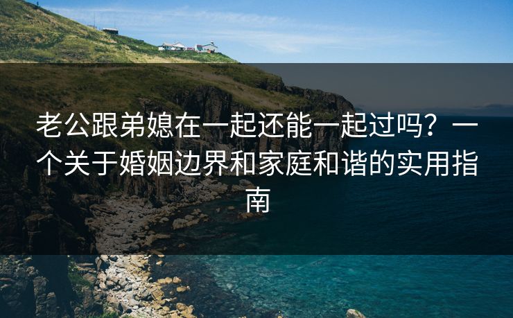 老公跟弟媳在一起还能一起过吗？一个关于婚姻边界和家庭和谐的实用指南
