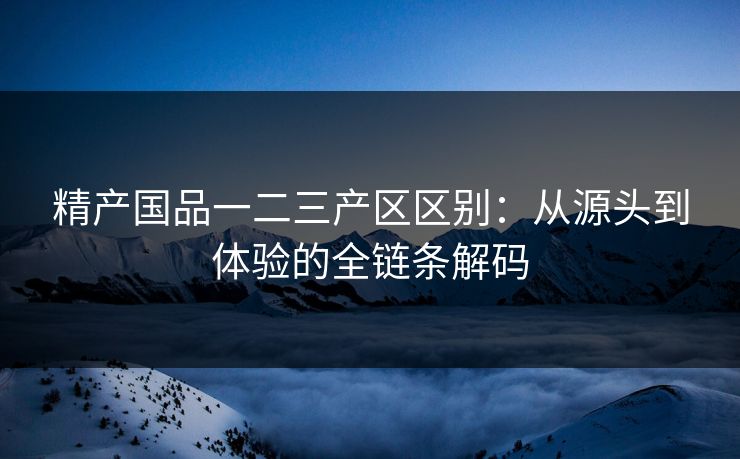 精产国品一二三产区区别：从源头到体验的全链条解码