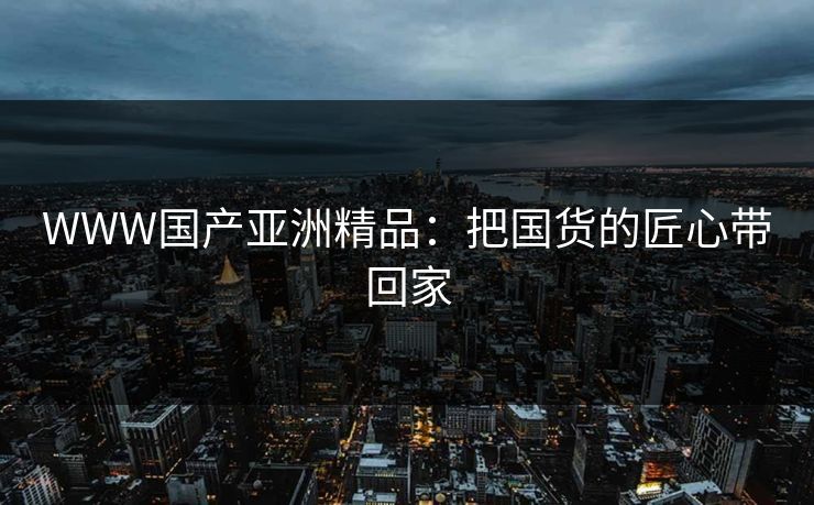 WWW国产亚洲精品：把国货的匠心带回家
