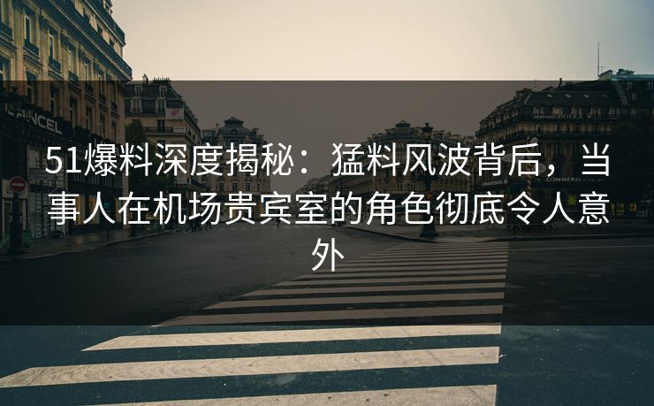 51爆料深度揭秘：猛料风波背后，当事人在机场贵宾室的角色彻底令人意外