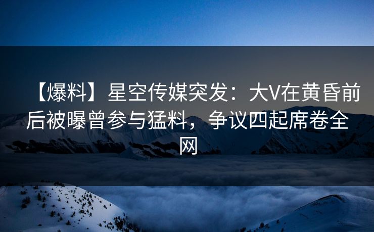 【爆料】星空传媒突发：大V在黄昏前后被曝曾参与猛料，争议四起席卷全网