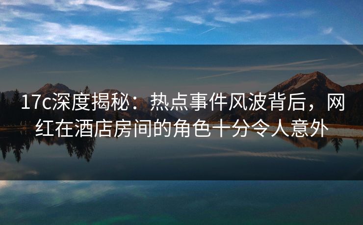 17c深度揭秘：热点事件风波背后，网红在酒店房间的角色十分令人意外