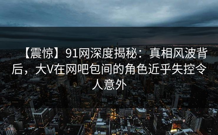 【震惊】91网深度揭秘：真相风波背后，大V在网吧包间的角色近乎失控令人意外