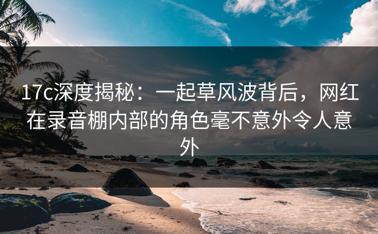 17c深度揭秘:一起草风波背后,网红在录音棚内部的角色毫不意外令人意外 17c深度揭秘:一起草风波背后,网红在录音棚内部的角色毫不意外令人意外