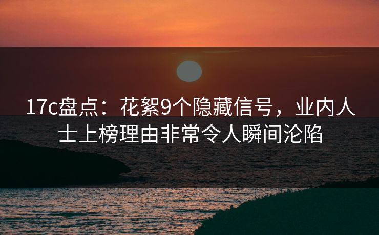 17c盘点：花絮9个隐藏信号，业内人士上榜理由非常令人瞬间沦陷