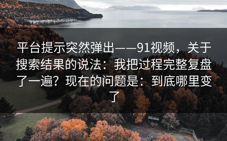 平台提示突然弹出——91视频，关于搜索结果的说法：我把过程完整复盘了一遍？现在的问题是：到底哪里变了