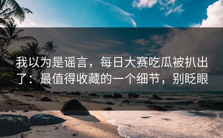 我以为是谣言,每日大赛吃瓜被扒出了:最值得收藏的一个细节,别眨眼 我以为是谣言,每日大赛吃瓜被扒出了:最值得收藏的一个细节,别眨眼