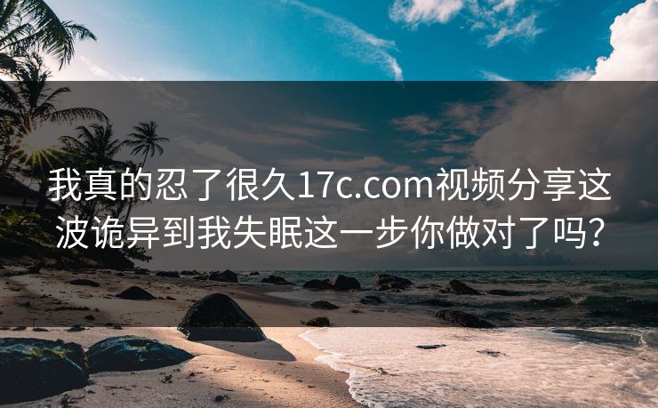 我真的忍了很久17c.com视频分享这波诡异到我失眠这一步你做对了吗？
