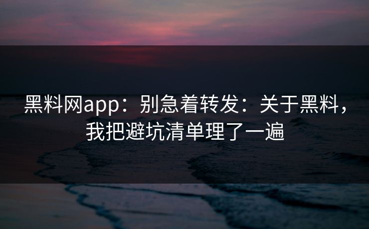 黑料网app：别急着转发：关于黑料，我把避坑清单理了一遍