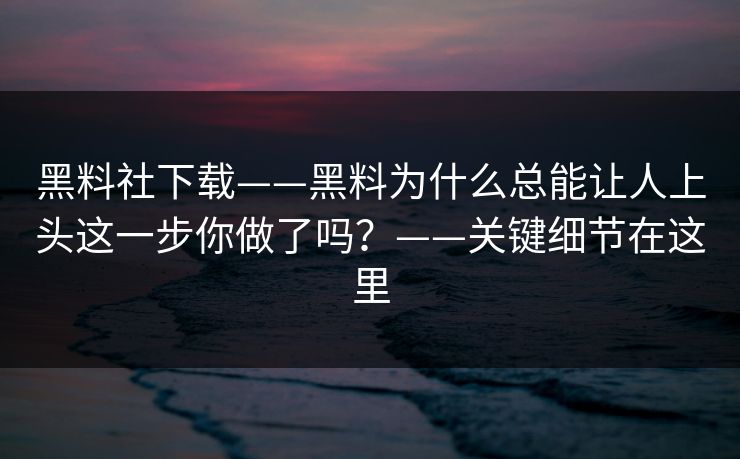 黑料社下载——黑料为什么总能让人上头这一步你做了吗？——关键细节在这里