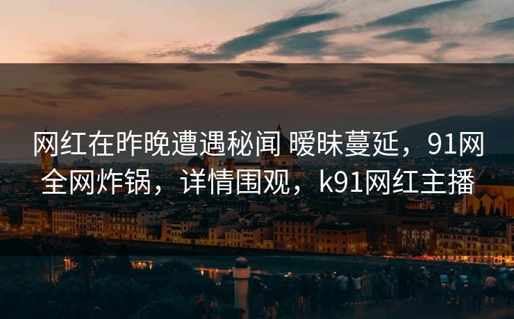 网红在昨晚遭遇秘闻 暧昧蔓延，91网全网炸锅，详情围观，k91网红主播
